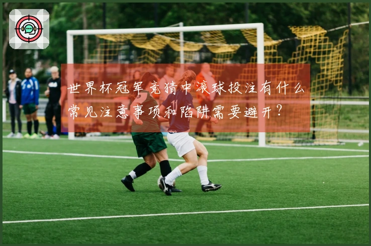世界杯冠军竞猜中滚球投注有什么常见注意事项和陷阱需要避开？