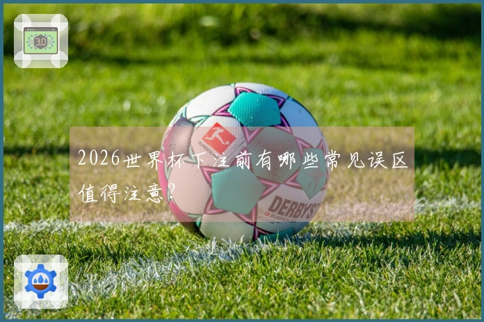 2026世界杯下注前有哪些常见误区值得注意？