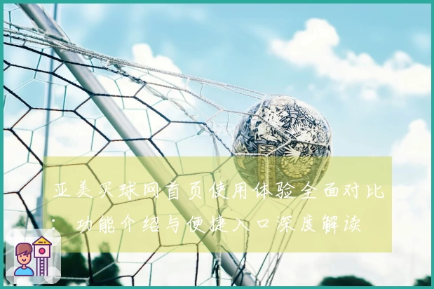 亚美买球网首页使用体验全面对比：功能介绍与便捷入口深度解读