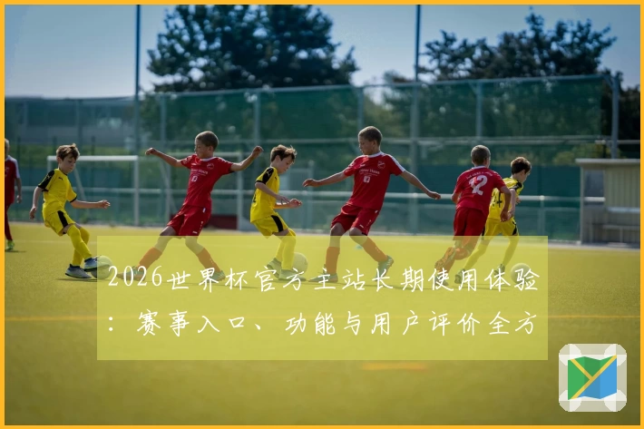 2026世界杯官方主站长期使用体验：赛事入口、功能与用户评价全方位梳理