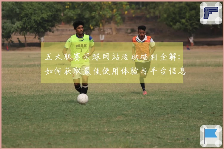 五大联赛买球网站活动福利全解：如何获取最佳使用体验与平台信息
