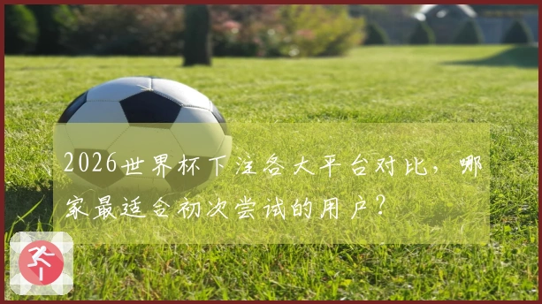 2026世界杯下注各大平台对比，哪家最适合初次尝试的用户？