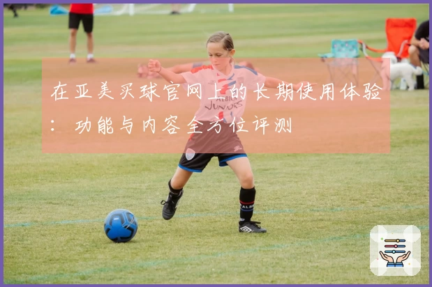 在亚美买球官网上的长期使用体验：功能与内容全方位评测