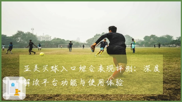 亚美买球入口综合表现评测：深度解读平台功能与使用体验